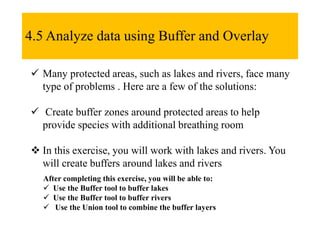 4.5 Analyze data using Buffer and Overlay
 Many protected areas, such as lakes and rivers, face many
type of problems . Here are a few of the solutions:
 Create buffer zones around protected areas to help
provide species with additional breathing room
 In this exercise, you will work with lakes and rivers. You
will create buffers around lakes and rivers
After completing this exercise, you will be able to:
 Use the Buffer tool to buffer lakes
 Use the Buffer tool to buffer rivers
 Use the Union tool to combine the buffer layers
 