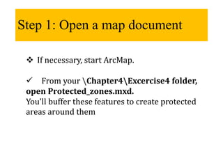 Step 1: Open a map document
 If necessary, start ArcMap.
 From your Chapter4Excercise4 folder,
open Protected_zones.mxd.
You'll buffer these features to create protected
areas around them
 