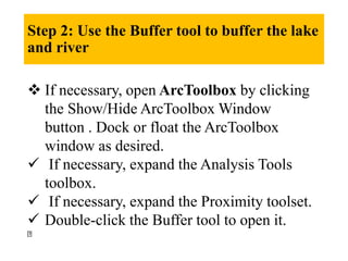 Step 2: Use the Buffer tool to buffer the lake
and river
 If necessary, open ArcToolbox by clicking
the Show/Hide ArcToolbox Window
button . Dock or float the ArcToolbox
window as desired.
 If necessary, expand the Analysis Tools
toolbox.
 If necessary, expand the Proximity toolset.
 Double-click the Buffer tool to open it.
 
