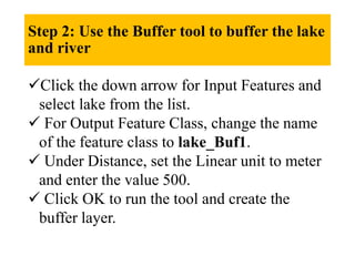 Step 2: Use the Buffer tool to buffer the lake
and river
Click the down arrow for Input Features and
select lake from the list.
 For Output Feature Class, change the name
of the feature class to lake_Buf1.
 Under Distance, set the Linear unit to meter
and enter the value 500.
 Click OK to run the tool and create the
buffer layer.
 