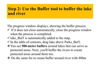 Step 2: Use the Buffer tool to buffer the lake
and river
The progress window displays, showing the buffer process.
 If it does not close automatically, close the progress window
when the process is completed.
 lake_Buf1 is automatically added to the map.
 In the table of contents, drag lake above Parks_Buf1.
You see 500-meter buffers around lakes that can serve as
protected areas. Next, you'll buffer the rivers to create
protected areas around them too.
 Do the same for to create buffer around river with 400m
 