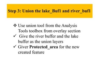 Step 3: Union the lake_Buf1 and river_buf1
 Use union tool from the Analysis
Tools toolbox from overlay section
 Give the river buffer and the lake
buffer as the union layers
 Giver Protected_area for the new
created feature
 