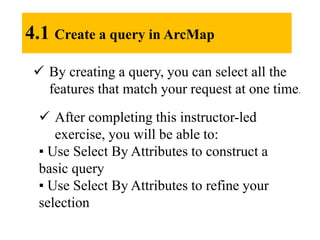 4.1 Create a query in ArcMap
 By creating a query, you can select all the
features that match your request at one time.
 After completing this instructor-led
exercise, you will be able to:
▪ Use Select By Attributes to construct a
basic query
▪ Use Select By Attributes to refine your
selection
 