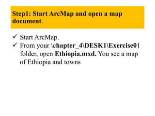 Step1: Start ArcMap and open a map
document.
 Start ArcMap.
 From your chapter_4DESK1Exercise01
folder, open Ethiopia.mxd. You see a map
of Ethiopia and towns
 