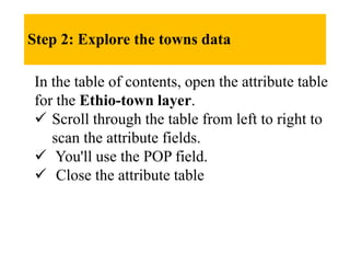 Step 2: Explore the towns data
In the table of contents, open the attribute table
for the Ethio-town layer.
 Scroll through the table from left to right to
scan the attribute fields.
 You'll use the POP field.
 Close the attribute table
 
