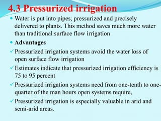 4.3 Pressurized irrigation
 Water is put into pipes, pressurized and precisely
delivered to plants. This method saves much more water
than traditional surface flow irrigation
 Advantages
Pressurized irrigation systems avoid the water loss of
open surface flow irrigation
Estimates indicate that pressurized irrigation efficiency is
75 to 95 percent
Pressurized irrigation systems need from one-tenth to one-
quarter of the man hours open systems require,
Pressurized irrigation is especially valuable in arid and
semi-arid areas.
 
