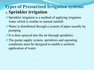 Types of Pressurized Irrigation systems
1. Sprinkler irrigation
Sprinkler irrigation is a method of applying irrigation
water which is similar to natural rainfall.
Water is distributed through a system of pipes usually by
pumping
It is then sprayed into the air through sprinklers
The pump supply system, sprinklers and operating
conditions must be designed to enable a uniform
application of water.
 
