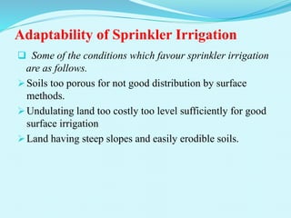 Adaptability of Sprinkler Irrigation
 Some of the conditions which favour sprinkler irrigation
are as follows.
Soils too porous for not good distribution by surface
methods.
Undulating land too costly too level sufficiently for good
surface irrigation
Land having steep slopes and easily erodible soils.
 