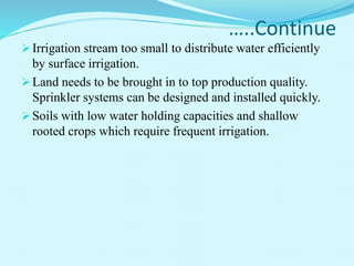 …..Continue
Irrigation stream too small to distribute water efficiently
by surface irrigation.
Land needs to be brought in to top production quality.
Sprinkler systems can be designed and installed quickly.
Soils with low water holding capacities and shallow
rooted crops which require frequent irrigation.
 