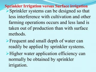Sprinkler Irrigation versus Surface irrigation
Sprinkler systems can be designed so that
less interference with cultivation and other
farming operations occurs and less land is
taken out of production than with surface
methods.
Frequent and small depth of water can
readily be applied by sprinkler systems.
Higher water application efficiency can
normally be obtained by sprinkler
irrigation.
 