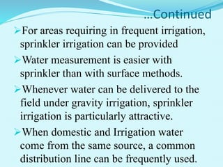 …Continued
For areas requiring in frequent irrigation,
sprinkler irrigation can be provided
Water measurement is easier with
sprinkler than with surface methods.
Whenever water can be delivered to the
field under gravity irrigation, sprinkler
irrigation is particularly attractive.
When domestic and Irrigation water
come from the same source, a common
distribution line can be frequently used.
 