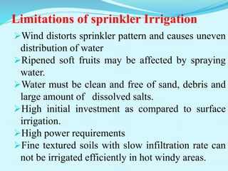 Limitations of sprinkler Irrigation
Wind distorts sprinkler pattern and causes uneven
distribution of water
Ripened soft fruits may be affected by spraying
water.
Water must be clean and free of sand, debris and
large amount of dissolved salts.
High initial investment as compared to surface
irrigation.
High power requirements
Fine textured soils with slow infiltration rate can
not be irrigated efficiently in hot windy areas.
 