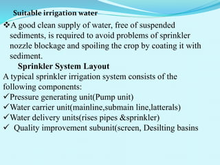 Suitable irrigation water
A good clean supply of water, free of suspended
sediments, is required to avoid problems of sprinkler
nozzle blockage and spoiling the crop by coating it with
sediment.
Sprinkler System Layout
A typical sprinkler irrigation system consists of the
following components:
Pressure generating unit(Pump unit)
Water carrier unit(mainline,submain line,latterals)
Water delivery units(rises pipes &sprinkler)
 Quality improvement subunit(screen, Desilting basins
 
