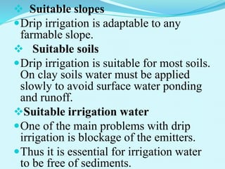  Suitable slopes
Drip irrigation is adaptable to any
farmable slope.
 Suitable soils
Drip irrigation is suitable for most soils.
On clay soils water must be applied
slowly to avoid surface water ponding
and runoff.
Suitable irrigation water
One of the main problems with drip
irrigation is blockage of the emitters.
Thus it is essential for irrigation water
to be free of sediments.
 