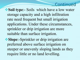…Continued
Soil type:- Soils which have a low water
storage capacity and a high infiltration
rate need frequent but small irrigation
applications. Under these circumstances,
sprinkler or drip irrigation are more
suitable than surface irrigation.
Slope:-Sprinkler or drip irrigation are
preferred above surface irrigation on
steeper or unevenly sloping lands as they
require little or no land levelling.
 