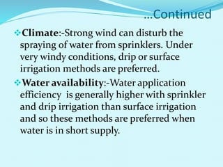 …Continued
Climate:-Strong wind can disturb the
spraying of water from sprinklers. Under
very windy conditions, drip or surface
irrigation methods are preferred.
Water availability:-Water application
efficiency is generally higher with sprinkler
and drip irrigation than surface irrigation
and so these methods are preferred when
water is in short supply.
 