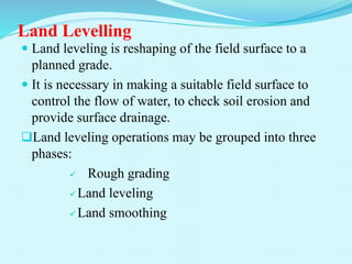 Land Levelling
 Land leveling is reshaping of the field surface to a
planned grade.
 It is necessary in making a suitable field surface to
control the flow of water, to check soil erosion and
provide surface drainage.
Land leveling operations may be grouped into three
phases:
 Rough grading
Land leveling
Land smoothing
 