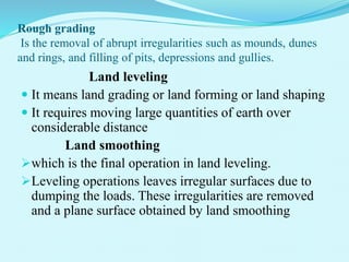 Rough grading
Is the removal of abrupt irregularities such as mounds, dunes
and rings, and filling of pits, depressions and gullies.
Land leveling
 It means land grading or land forming or land shaping
 It requires moving large quantities of earth over
considerable distance
Land smoothing
which is the final operation in land leveling.
Leveling operations leaves irregular surfaces due to
dumping the loads. These irregularities are removed
and a plane surface obtained by land smoothing
 