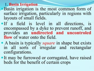 1. Basin Irrigation
Basin irrigation is the most common form of
surface irrigation, particularly in regions with
layouts of small fields.
If a field is level in all directions, is
encompassed by a dyke to prevent runoff, and
provides an undirected and uncontroled
flow of water onto the field.
 A basin is typically square in shape but exists
in all sorts of irregular and rectangular
configurations.
It may be furrowed or corrugated, have raised
beds for the benefit of certain crops
 