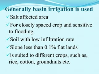 Generally basin irrigation is used
Salt affected area
For closely spaced crop and sensitive
to flooding
Soil with low infiltration rate
Slope less than 0.1% flat lands
is suited to different crops, such as,
rice, cotton, groundnuts etc.
 