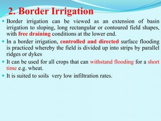 2. Border Irrigation
 Border irrigation can be viewed as an extension of basin
irrigation to sloping, long rectangular or contoured field shapes,
with free draining conditions at the lower end.
 In a border irrigation, controlled and directed surface flooding
is practiced whereby the field is divided up into strips by parallel
ridges or dykes
 It can be used for all crops that can withstand flooding for a short
time e.g. wheat.
 It is suited to soils very low infiltration rates.
 