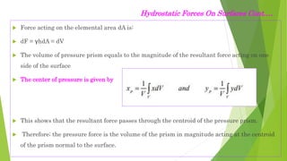  Force acting on the elemental area dA is:
 dF = γhdA = dV
 The volume of pressure prism equals to the magnitude of the resultant force acting on one
side of the surface
 The center of pressure is given by
 This shows that the resultant force passes through the centroid of the pressure prism.
 Therefore; the pressure force is the volume of the prism in magnitude acting at the centroid
of the prism normal to the surface.
Hydrostatic Forces On Surfaces Cont.…
 