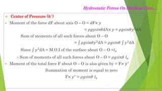 Hydrostatic Forces On Surfaces Cont.…
 Center of Pressure (𝒉∗)
 Moment of the force dF about axis O – O = dF× 𝑦
= 𝜌𝑔𝑦𝑠𝑖𝑛𝜃dA× 𝑦 = 𝜌𝑔𝑠𝑖𝑛𝜃𝑦2
dA
Sum of moments of all such forces about O – O
= 𝜌𝑔𝑠𝑖𝑛𝜃𝑦2dA = 𝜌𝑔𝑠𝑖𝑛𝜃 𝑦2dA
Since 𝑦2
dA = M.O.I of the surface about O – O =𝐼𝑜
∴ Sum of moments of all such forces about O – O = 𝜌𝑔𝑠𝑖𝑛𝜃 𝐼𝑜
 Moment of the total force F about O – O is also given by = F× 𝑦∗
Summation of moment is equal to zero
F× 𝑦∗ = 𝜌𝑔𝑠𝑖𝑛𝜃 𝐼𝑜
 