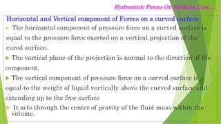 Hydrostatic Forces On Surfaces Cont.…
Horizontal and Vertical component of Forces on a curved surface
 The horizontal component of pressure force on a curved surface is
equal to the pressure force exerted on a vertical projection of the
cured surface.
 The vertical plane of the projection is normal to the direction of the
component.
 The vertical component of pressure force on a curved surface is
equal to the weight of liquid vertically above the curved surface and
extending up to the free surface
 It acts through the center of gravity of the fluid mass within the
volume.
 