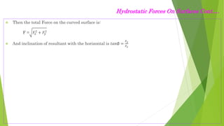 Hydrostatic Forces On Surfaces Cont.…
 Then the total Force on the curved surface is:
F = 𝐹𝑥
2
+ 𝐹𝑦
2
 And inclination of resultant with the horizontal is 𝑡𝑎𝑛∅ =
𝐹𝑦
𝐹𝑥
 