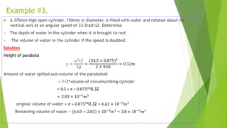 Example #3.
 A 375mm high open cylinder, 150mm in diameter, is filled with water and rotated about its
vertical axis at an angular speed of 33.5rad/s2. Determine
a. The depth of water in the cylinder when it is brought to rest
b. The volume of water in the cylinder if the speed is doubled.
Solution
Height of parabola
𝑦 =
𝜔2
𝑟2
2
2𝑔
=
(33.5 × 0.075)2
2 × 9.81
= 0.32𝑚
Amount of water spilled out=volume of the paraboloid
= 1/2*volume of circumscribing cylinder
= 0.5 ∗ 𝜋 ∗ 0.0752
*0.32
= 2.83 × 10−3𝑚3
original volume of water = 𝜋 ∗ 0.0752*0.32 = 6.63 × 10−3𝑚3
Remaining volume of water = (6.63 − 2.83) × 10−3
𝑚3
= 3.8 × 10−3
𝑚3
 