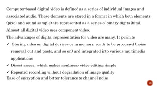 Computer-based digital video is defined as a series of individual images and
associated audio. These elements are stored in a format in which both elements
(pixel and sound sample) are represented as a series of binary digits (bits).
Almost all digital video uses component video.
The advantages of digital representation for video are many. It permits
 Storing video on digital devices or in memory, ready to be processed (noise
removal, cut and paste, and so on) and integrated into various multimedia
applications
 Direct access, which makes nonlinear video editing simple
 Repeated recording without degradation of image quality
Ease of encryption and better tolerance to channel noise
10
 