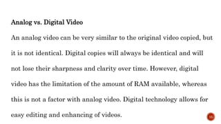 Analog vs. Digital Video
An analog video can be very similar to the original video copied, but
it is not identical. Digital copies will always be identical and will
not lose their sharpness and clarity over time. However, digital
video has the limitation of the amount of RAM available, whereas
this is not a factor with analog video. Digital technology allows for
easy editing and enhancing of videos. 11
 