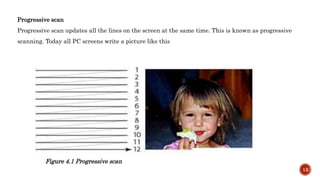 Progressive scan
Progressive scan updates all the lines on the screen at the same time. This is known as progressive
scanning. Today all PC screens write a picture like this
Figure 4.1 Progressive scan
13
 