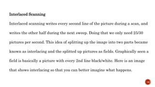 Interlaced Scanning
Interlaced scanning writes every second line of the picture during a scan, and
writes the other half during the next sweep. Doing that we only need 25/30
pictures per second. This idea of splitting up the image into two parts became
known as interlacing and the splitted up pictures as fields. Graphically seen a
field is basically a picture with every 2nd line black/white. Here is an image
that shows interlacing so that you can better imagine what happens.
14
 