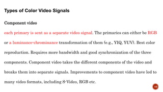 Types of Color Video Signals
Component video
each primary is sent as a separate video signal. The primaries can either be RGB
or a luminance-chrominance transformation of them (e.g., YIQ, YUV). Best color
reproduction. Requires more bandwidth and good synchronization of the three
components. Component video takes the different components of the video and
breaks them into separate signals. Improvements to component video have led to
many video formats, including S-Video, RGB etc.
16
 