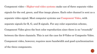 Component video – Higher-end video systems make use of three separate video
signals for the red, green, and blue image planes. Each color channel is sent as a
separate video signal. Most computer systems use Component Video, with
separate signals for R, G, and B signals. For any color separation scheme,
Component Video gives the best color reproduction since there is no “crosstalk”
between the three channels. This is not the case for S-Video or Composite Video.
Component video, however, requires more bandwidth and good synchronization
of the three components.
17
 