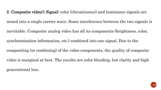 2. Composite video/1 Signal: color (chrominance) and luminance signals are
mixed into a single carrier wave. Some interference between the two signals is
inevitable. Composite analog video has all its components (brightness, color,
synchronization information, etc.) combined into one signal. Due to the
compositing (or combining) of the video components, the quality of composite
video is marginal at best. The results are color bleeding, low clarity and high
generational loss.
18
 