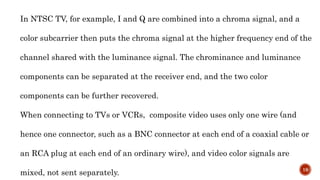 In NTSC TV, for example, I and Q are combined into a chroma signal, and a
color subcarrier then puts the chroma signal at the higher frequency end of the
channel shared with the luminance signal. The chrominance and luminance
components can be separated at the receiver end, and the two color
components can be further recovered.
When connecting to TVs or VCRs, composite video uses only one wire (and
hence one connector, such as a BNC connector at each end of a coaxial cable or
an RCA plug at each end of an ordinary wire), and video color signals are
mixed, not sent separately. 19
 