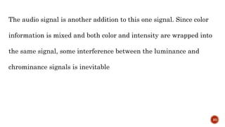 The audio signal is another addition to this one signal. Since color
information is mixed and both color and intensity are wrapped into
the same signal, some interference between the luminance and
chrominance signals is inevitable
20
 