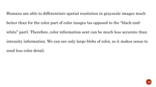 Humans are able to differentiate spatial resolution in grayscale images much
better than for the color part of color images (as opposed to the “black-and-
white” part). Therefore, color information sent can be much less accurate than
intensity information. We can see only large blobs of color, so it makes sense to
send less color detail.
22
 
