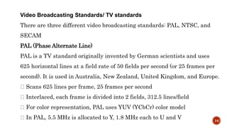Video Broadcasting Standards/ TV standards
There are three different video broadcasting standards: PAL, NTSC, and
SECAM
PAL (Phase Alternate Line)
PAL is a TV standard originally invented by German scientists and uses
625 horizontal lines at a field rate of 50 fields per second (or 25 frames per
second). It is used in Australia, New Zealand, United Kingdom, and Europe.
Scans 625 lines per frame, 25 frames per second
Interlaced, each frame is divided into 2 fields, 312.5 lines/field
For color representation, PAL uses YUV (YCbCr) color model
In PAL, 5.5 MHz is allocated to Y, 1.8 MHz each to U and V 24
 