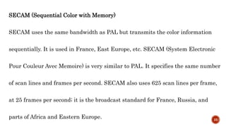 SECAM (Sequential Color with Memory)
SECAM uses the same bandwidth as PAL but transmits the color information
sequentially. It is used in France, East Europe, etc. SECAM (System Electronic
Pour Couleur Avec Memoire) is very similar to PAL. It specifies the same number
of scan lines and frames per second. SECAM also uses 625 scan lines per frame,
at 25 frames per second; it is the broadcast standard for France, Russia, and
parts of Africa and Eastern Europe. 25
 