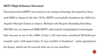 HDTV (High Definition Television)
First-generation HDTV was based on an analog technology developed by Sony
and NHK in Japan in the late 1970s. HDTV successfully broadcast the 1984 Los
Angeles Olympic Games in Japan. Multiple sub-Nyquist Sampling Encoding
(MUSE) was an improved NHK HDTV with hybrid analog/digital technologies
that was put in use in the 1990s. It has 1,125 scan lines, interlaced (60 fields per
second), and a 16:9 aspect ratio. It uses satellite to broadcast ~ quite appropriate
for Japan, which can be covered with one or two satellites.
29
 