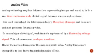 Analog Video
Analog technology requires information representing images and sound to be in a
real time continuous-scale electric signal between sources and receivers.
It is used throughout the television industry. Distortion of images and noise are
common problems for analog video.
In an analogue video signal, each frame is represented by a fluctuating voltage
signal. This is known as an analogue waveform.
One of the earliest formats for this was composite video. Analog formats are
susceptible to loss due to transmission noise effects. 3
 