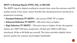 HDTV vs Existing Signals (NTSC, PAL, or SECAM)
The HDTV signal is digital resulting in crystal clear, noise-free pictures and CD
quality sound. It has many viewer benefits like choosing between interlaced or
progressive scanning.
Standard Definition TV (SDTV) ~ the current NTSC TV or higher
Enhanced Definition TV (EDTV) – 480 active lines or higher
High Definition TV (HDTV) – 720 active lines or higher. So far, the popular
choices are 720P (720 lines, progressive, 30 fps) and 1080I (1,080 lines,
interlaced, 30 fps or 60 fields per second). The latter provides slightly better
picture quality but requires much higher bandwidth.
33
 