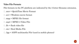 Video File Formats
File formats in the PC platform are indicated by the 3 letter filename extension.
.mov = QuickTime Movie Format
.avi = Windows movie format
.mpg = MPEG file format
.mp4 = MPEG-4 Video File
.flv = flash video file
.rm = Real Media File
.3gp = 3GPP multimedia File (used in mobile phones)
34
 