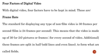 Four Factors of Digital Video
With digital video, four factors have to be kept in mind. These are:
Frame Rate
The standard for displaying any type of non-film video is 30 frames per
second (film is 24 frames per second). This means that the video is made
up of 30 (or 24) pictures or frames for every second of video. Additionally
these frames are split in half (odd lines and even lines), to form what are
called fields. 35
 