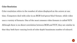Color Resolution
Color resolution refers to the number of colors displayed on the screen at one
time. Computers deal with color in an RGB (red-green-blue) format, while video
uses a variety of formats. One of the most common video formats is called YUV.
Although there is no direct correlation between RGB and YUV, they are similar in
that they both have varying levels of color depth (maximum number of colours).
36
 