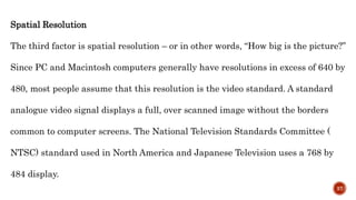 Spatial Resolution
The third factor is spatial resolution – or in other words, “How big is the picture?”
Since PC and Macintosh computers generally have resolutions in excess of 640 by
480, most people assume that this resolution is the video standard. A standard
analogue video signal displays a full, over scanned image without the borders
common to computer screens. The National Television Standards Committee (
NTSC) standard used in North America and Japanese Television uses a 768 by
484 display.
37
 