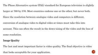 The Phase Alternative system (PAL) standard for European television is slightly
larger at 768 by 576. Most countries endorse one or the other, but never both.
Since the resolution between analogue video and computers is different,
conversion of analogue video to digital video at times must take this into
account. This can often the result in the down-sizing of the video and the loss of
some resolution.
Image Quality
The last and most important factor is video quality. The final objective is video
that looks acceptable for your application. 38
 